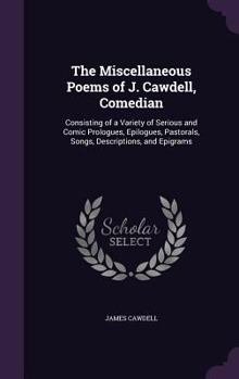 The Miscellaneous Poems of J. Cawdell, Comedian: Consisting of a Variety of Serious and Comic Prologues, Epilogues, Pastorals, Songs, Descriptions, and Epigrams