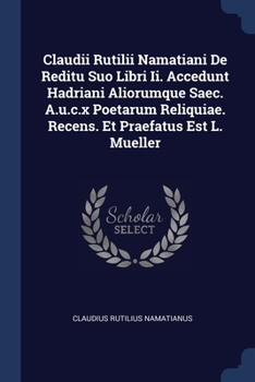 Claudii Rutilii Namatiani De Reditu Suo Libri Ii. Accedunt Hadriani Aliorumque Saec. A.u.c.x Poetarum Reliquiae. Recens. Et Praefatus Est L. Mueller...