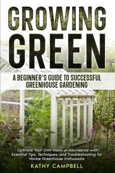 Growing Green - A Beginner's Guide to Successful Greenhouse Gardening: Cultivate Your Own Oasis of Abundance with Essential Tips, Techniques, and Troubleshooting for Novice Greenhouse Enthusiasts