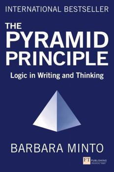 The Minto Pyramid Principle: Logic in Writing, Thinking, & Problem Solving