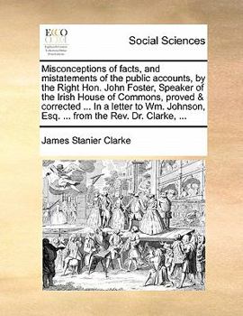Misconceptions of facts, and mistatements of the public accounts, by the Right Hon. John Foster, Speaker of the Irish House of Commons, proved & ... Esq. ... from the Rev. Dr. Clarke, ...