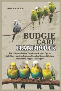 BUDGIE CARE HANDBOOK: The Ultimate Budgie Care Guide: Expert Tips on Nutrition, Housing, Training, Socialization and Lifelong Health for A Happy, Thriving Pet