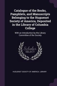 Catalogue of the Books, Pamphlets, and Manuscripts Belonging to the Huguenot Society of America, Deposited in the Library of Columbia College: With an Introduction by the Library Committee of the Soci