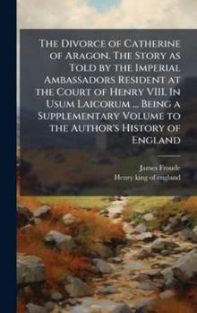 The Divorce of Catherine of Aragon. The Story as Told by the Imperial Ambassadors Resident at the Court of Henry VIII. In Usum Laicorum ... Being a ... Volume to the Author's History of England