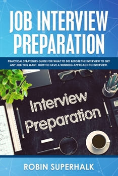 Job Interview Preparation: Practical Strategies Guide for What to Do Before an Interview to Get Any Job You Want. How to Have a Winning Approach to Interviews