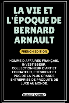 LA VIE ET L'ÉPOQUE DE BERNARD ARNAULT: Homme d'affaires français, investisseur, collectionneur d'art et fondateur, président et PDG de la plus grande ... OF FRENCH BILLIONAIRES) (French Edition)