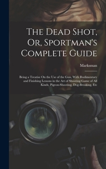 Hardcover The Dead Shot, Or, Sportman's Complete Guide: Being a Treatise On the Use of the Gun, With Rudimentary and Finishing Lessons in the Art of Shooting Ga Book