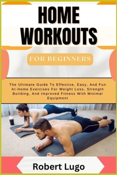 HOME WORKOUTS For Beginners: The Ultimate Guide To Effective, Easy, And Fun At-Home Exercises For Weight Loss, Strength Building, And Improved Fitness With Minimal Equipment