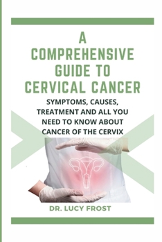 A Comprehensive Guide to Cervical Cancer: Symptoms, Causes, Treatment and All You Need to Know About Cancer of the Cervix. A Roadmap to Understanding,