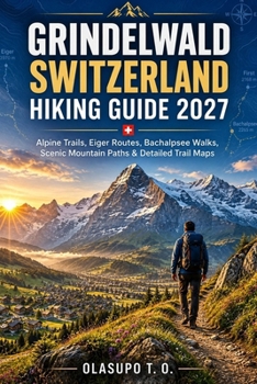 GRINDELWALD SWITZERLAND HIKING GUIDE 2027: Alpine Trails, Eiger Routes, Bachalpsee Walks, Scenic Mountain Paths & Detailed Trail Maps