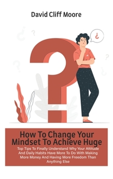 How To Change Your Mindset To Achieve Huge Success: Top Tips To Finally Understand Why Your Attitude And Daily Habits Have More To Do With Making More Money And Having More Freedom Than Anything Else