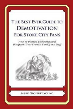 The Best Ever Guide to Demotivation for Stoke City Fans: How To Dismay, Dishearten and Disappoint Your Friends, Family and Staff