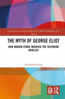 The Myth of George Eliot: How Marian Evans Invented the Victorian Novelist (21st Century Perspectives on British Literature and Society)