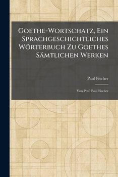 Goethe-Wortschatz, Ein Sprachgeschichtliches Wörterbuch Zu Goethes Sämtlichen Werken: Von Prof. Paul Fischer (German Edition)
