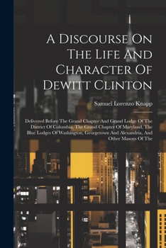 A Discourse On The Life And Character Of Dewitt Clinton: Delivered Before The Grand Chapter And Grand Lodge Of The District Of Columbia, The Grand ... And Alexandria, And Other Masons Of The