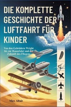 DIE KOMPLETTE GESCHICHTE DER LUFTFAHRT FÜR KINDER: Von den Gebrüdern Wright bis zur Raumfahrt und der Zukunft des Fliegens