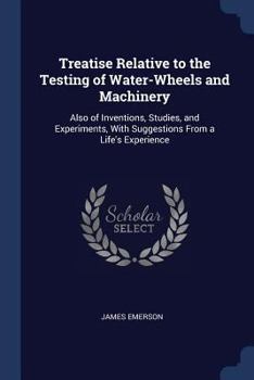 Paperback Treatise Relative to the Testing of Water-Wheels and Machinery: Also of Inventions, Studies, and Experiments, With Suggestions From a Life's Experienc Book
