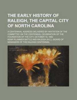 The Early History of Raleigh, the Capital City of North Carolina: A Centennial Address Delivered by Invitation of the Committee on the Centennial Celebration of the Foundation of the City, October 18,