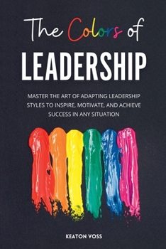 The Colors of Leadership: Master The Art Of Adapting Leadership Styles To Inspire, Motivate, And Achieve Success In Any Situation
