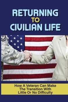 Returning To Civilian Life: How A Veteran Can Make The Transition With Little Or No Difficulty: Find The Right Job After Transitioning To Civilian Life