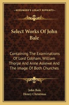 Paperback Select Works Of John Bale: Containing The Examinations Of Lord Cobham, William Thorpe And Anne Askewe And The Image Of Both Churches Book