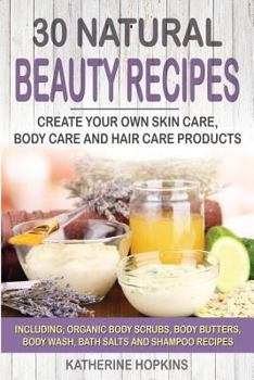 30 Natural Beauty Recipes: Create Your Own Skin Care, Body Care and Hair Care Products Including; Organic Body Scrubs, Body Butters, Body Wash, Bath Salts and Shampoo Recipes