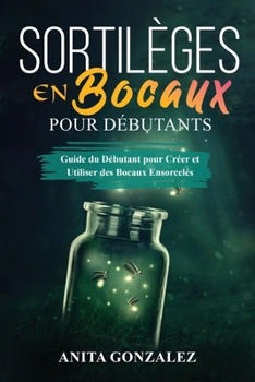 Paperback Sortilèges en Bocaux pour Débutants: Guide du Débutant pour Créer et Utiliser des Bocaux Ensorcelés [French] Book