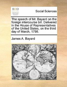 The speech of Mr. Bayard on the foreign intercourse bill. Delivered in the House of Representatives of the United States, on the third day of March, 1798.