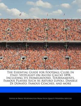 The Essential Guide for Football Clubs in Italy : Spotlight on Ascoli Calcio 1898, Including Its Homeground, Tournaments, Famous Players Such As Arturo