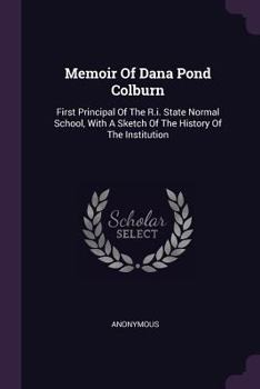 Memoir of Dana Pond Colburn: First Principal of the R.I. State Normal School, with a Sketch of the History of the Institution ......