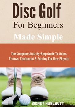 Disc Golf for Beginners Made Simple: The Complete Step-By-Step Guide To Rules, Throws, Equipment & Scoring For New Players