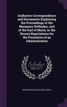 Hardcover Authentic Correspondence and Documents Explaining the Proceedings of the Marquess Wellesley, and of the Earl of Moira, in the Recent Negotiations for Book