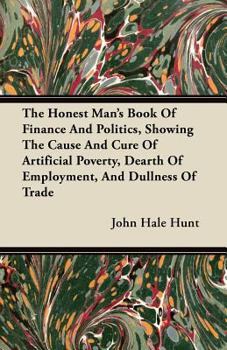 Paperback The Honest Man's Book Of Finance And Politics, Showing The Cause And Cure Of Artificial Poverty, Dearth Of Employment, And Dullness Of Trade Book