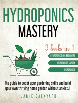 Hydroponics Mastery: Hydroponics For Beginners + Hydroponics Garden + Hydroponics. The guide to boost your gardening skills and build your own thriving home garden without anxiety!