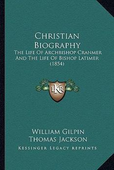 Christian Biography: The Life Of Archbishop Cranmer And The Life Of Bishop Latimer