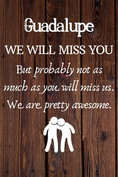 Guadalupe We Will Miss You But Probably Not as Much As You Will Miss us. We Are Pretty Awesome.: Guadalupe Funny gift for coworker / colleague that is ... him or her. (6 x 9 - 110 Blank Lined Pages)