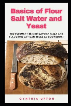 Basics of Flour Salt Water and Yeast: The Rudіmеnt Bеhіnd Sаvоrу Pіzzа and Flavorful Artisan Brеаd [A Cооkbооk]