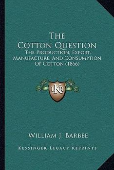 The Cotton Question: The Production, Export, Manufacture, and Consumption of Cotton: A Condensed Treatise on Cotton in All Its Aspects: Agricultural, Commercial, and Political: Illustrated with Engrav