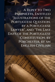 A Reply to Two Pamphlets, Entitled 'Illustrations of the Portuguese Question, by a Portuguese Lawyer', and 'The Last Days of the Portuguese Constitution, by Lord Porchester', by an English Civilian [W