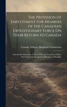 The Provision of Employment for Members of the Canadian Expeditionary Force On Their Return to Canada: And the Re-Education of Those Who Are Unable to ... Previous Occupations Because of Disability
