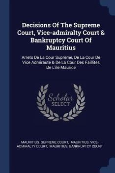 Decisions of the Supreme Court, Vice-Admiralty Court & Bankruptcy Court of Mauritius: Arrets de la Cour Supreme, de la Cour de Vice Admiraute & de la Cour Des Faillites de l'Ile Maurice