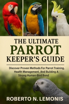 THE ULTIMATE PARROT KEEPER’S GUIDE: Discover Proven Methods For Parrot Training, Health Management, And Building A Strong Human-Bird Bond