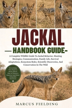 JACKAL HANDBOOK GUIDE: A Complete Wildlife Guide To Jackal Behavior, Hunting Strategies, Communication, Family Life, Survival Adaptations, Ecosystem ... Discoveries, And Conservation In The Wild