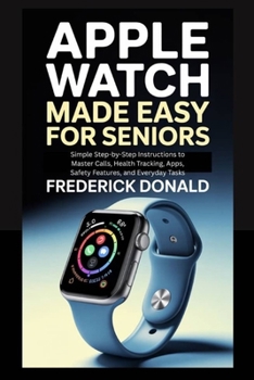 Apple Watch Made Easy for Seniors: Simple Step-by-Step Instructions to Master Calls, Health Tracking, Apps, Safety Features and, Everyday Tasks.