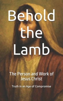 Behold the Lamb: The Person and Work of Jesus Christ (Truth in an Age of Compromise)