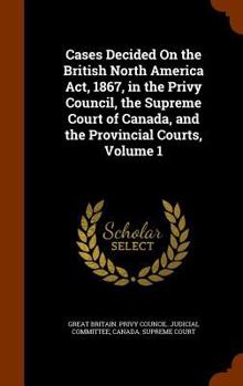 Cases Decided On the British North America Act, 1867, in the Privy Council, the Supreme Court of Canada, and the Provincial Courts, Volume 1