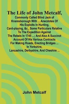 The life of John Metcalf, commonly called Blind Jack of Knaresborough with ... anecdotes of his exploits in hunting, card-playing, &c., some ... also a succinct account of his various contr