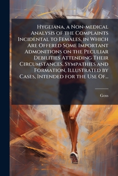 Hygeiana, a Non-medical Analysis of the Complaints Incidental to Females, in Which Are Offered Some Important Admonitions on the Peculiar Debilities ... by Cases, Intended for the Use Of...