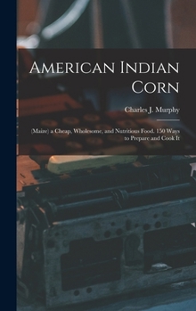 American Indian Corn: (Maize) a Cheap, Wholesome, and Nutritious Food. 150 Ways to Prepare and Cook It