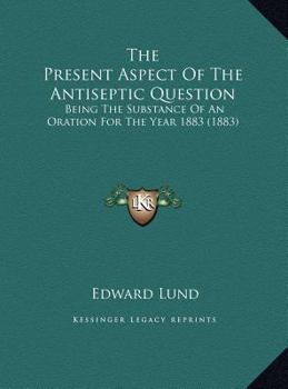 The Present Aspect Of The Antiseptic Question: Being The Substance Of An Oration For The Year 1883